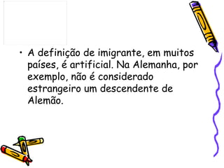 • A definição de imigrante, em muitos
  países, é artificial. Na Alemanha, por
  exemplo, não é considerado
  estrangeiro um descendente de
  Alemão.
 