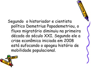 Segundo o historiador e cientista
 político Demetrius Papademetriou, o
 fluxo migratório diminuiu na primeira
 década do século XXI. Segundo ele a
 crise econômica iniciada em 2008
 está sufocando o apogeu histório de
 mobilidade populacional.
 