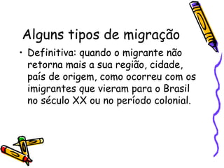 Alguns tipos de migração
• Definitiva: quando o migrante não
  retorna mais a sua região, cidade,
  país de origem, como ocorreu com os
  imigrantes que vieram para o Brasil
  no século XX ou no período colonial.
 