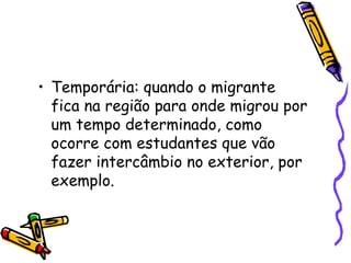 • Temporária: quando o migrante
  fica na região para onde migrou por
  um tempo determinado, como
  ocorre com estudantes que vão
  fazer intercâmbio no exterior, por
  exemplo.
 