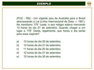 EXEMPLO (PUC - RS) - Um viajante saiu da Austrália para o Brasil atravessando a Lid (Linha Internacional da Data — 180°). No meridiano 175° Leste, o seu relógio estava marcando 13 horas do dia 21 de setembro. Quando chegar a um lugar a 178° Oeste, legalmente, que horas e dia serão para esse viajante?   a)         13 horas do dia 20 de setembro. b)         13 horas do dia 21 de setembro. c)         11 horas do dia 20 de setembro. d)         12 horas do dia 21 de setembro. e)         12 horas do dia 20 de setembro. 