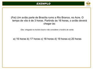 EXEMPLO (Fei) Um avião parte de Brasília rumo a Rio Branco, no Acre. O tempo de vôo é de 3 horas. Partindo às 16 horas, o avião deverá chegar às: Obs: chegada no horário local e não considere o horário de verão. a) 16 horas b) 17 horas c) 18 horas d) 19 horas e) 20 horas 