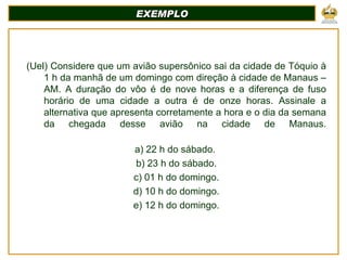 EXEMPLO (Uel) Considere que um avião supersônico sai da cidade de Tóquio à 1 h da manhã de um domingo com direção à cidade de Manaus – AM. A duração do vôo é de nove horas e a diferença de fuso horário de uma cidade a outra é de onze horas. Assinale a alternativa que apresenta corretamente a hora e o dia da semana da chegada desse avião na cidade de Manaus. a) 22 h do sábado.  b) 23 h do sábado. c) 01 h do domingo. d) 10 h do domingo. e) 12 h do domingo. 