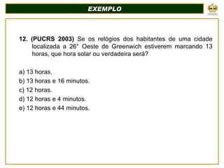 EXEMPLO 12. (PUCRS 2003)  Se os relógios dos habitantes de uma cidade localizada a 26° Oeste de Greenwich estiverem marcando 13 horas, que hora solar ou verdadeira será? a) 13 horas. b) 13 horas e 16 minutos. c) 12 horas. d) 12 horas e 4 minutos. e) 12 horas e 44 minutos. 