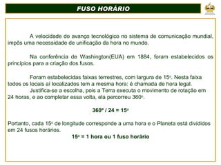 A velocidade do avanço tecnológico no sistema de comunicação mundial, impôs uma necessidade de unificação da hora no mundo. Na conferência de Washington(EUA) em 1884, foram estabelecidos os princípios para a criação dos fusos. Foram estabelecidas faixas terrestres, com largura de 15 o . Nesta faixa todos os locais aí localizados tem a mesma hora: é chamada de hora legal. Justifica-se a escolha, pois a Terra executa o movimento de rotação em 24 horas, e ao completar essa volta, ela percorreu 360 o . 360º / 24 = 15 o Portanto, cada 15 o  de longitude corresponde a uma hora e o Planeta está divididos em 24 fusos horários. 15 o  = 1 hora ou 1 fuso horário FUSO HORÁRIO 