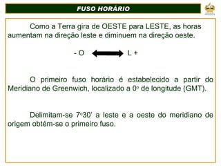 Como a Terra gira de OESTE para LESTE, as horas aumentam na direção leste e diminuem na direção oeste. - O  L + O primeiro fuso horário é estabelecido a partir do Meridiano de Greenwich, localizado a 0 o  de longitude (GMT). Delimitam-se 7 o 30’ a leste e a oeste do meridiano de origem obtém-se o primeiro fuso. FUSO HORÁRIO 
