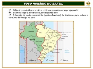 FUSO HORÁRIO NO BRASIL O Brasil possui 4 fusos horários porém se encontra em vigor apenas 3. Sua hora legal é a de Brasília, seu segundo fuso. O horário de verão geralmente (outubro-fevereiro) foi instituído para reduzir o consumo de energia no país. 