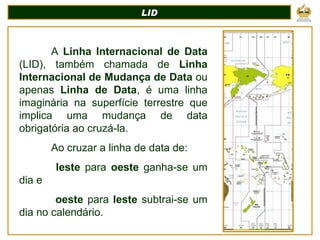 LID A  Linha Internacional de Data  (LID), também chamada de  Linha Internacional de Mudança de Data  ou apenas  Linha de Data , é uma linha imaginária na superfície terrestre que implica uma mudança de data obrigatória ao cruzá-la.  Ao cruzar a linha de data de:   leste  para  oeste  ganha-se um dia e    oeste  para  leste  subtrai-se um dia no calendário.  