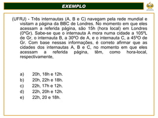 EXEMPLO (UFRJ) - Três internautas (A, B e C) navegam pela rede mundial e visitam a página da BBC de Londres. No momento em que eles acessam a referida página, são 15h (hora local) em Londres (0ºGr). Sabe-se que o internauta A mora numa cidade a 105ºL de Gr, o internauta B, a 30ºO de A, e o internauta C, a 45ºO de Gr. Com base nessas informações, é correto afirmar que as cidades dos internautas A, B e C, no momento em que eles acessam a referida página, têm, como hora-local, respectivamente,  a)         20h, 18h e 12h. b)         20h, 22h e 18h. c)         22h, 17h e 12h. d)         22h, 20h e 12h. e)         22h, 20 e 18h.     