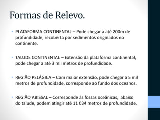 Formas de Relevo. 
• PLATAFORMA CONTINENTAL – Pode chegar a até 200m de 
profundidade, recoberta por sedimentos originados no 
continente. 
• TALUDE CONTINENTAL – Extensão da plataforma continental, 
pode chegar a até 3 mil metros de profundidade. 
• REGIÃO PELÁGICA – Com maior extensão, pode chegar a 5 mil 
metros de profundidade, corresponde ao fundo dos oceanos. 
• REGIÃO ABISSAL – Corresponde às fossas oceânicas, abaixo 
do talude, podem atingir até 11 034 metros de profundidade. 
 