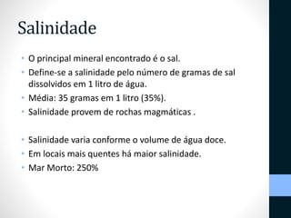 Salinidade 
• O principal mineral encontrado é o sal. 
• Define-se a salinidade pelo número de gramas de sal 
dissolvidos em 1 litro de água. 
• Média: 35 gramas em 1 litro (35%). 
• Salinidade provem de rochas magmáticas . 
• Salinidade varia conforme o volume de água doce. 
• Em locais mais quentes há maior salinidade. 
• Mar Morto: 250% 
 