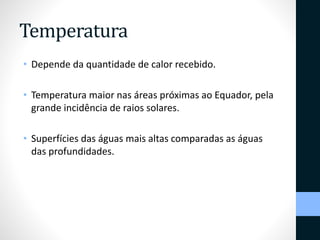 Temperatura 
• Depende da quantidade de calor recebido. 
• Temperatura maior nas áreas próximas ao Equador, pela 
grande incidência de raios solares. 
• Superfícies das águas mais altas comparadas as águas 
das profundidades. 
 