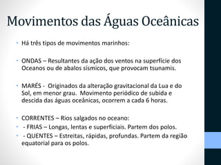 Movimentos das Águas Oceânicas 
• Há três tipos de movimentos marinhos: 
• ONDAS – Resultantes da ação dos ventos na superfície dos 
Oceanos ou de abalos sísmicos, que provocam tsunamis. 
• MARÉS - Originados da alteração gravitacional da Lua e do 
Sol, em menor grau. Movimento periódico de subida e 
descida das águas oceânicas, ocorrem a cada 6 horas. 
• CORRENTES – Rios salgados no oceano: 
• - FRIAS – Longas, lentas e superficiais. Partem dos polos. 
• - QUENTES – Estreitas, rápidas, profundas. Partem da região 
equatorial para os polos. 
 