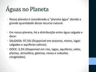 Águas no Planeta 
• Nosso planeta é considerado o “planeta água” devido a 
grande quantidade desse recurso natural. 
• Em nosso planeta, há a distribuição entre água salgada e 
doce: 
• SALGADA: 97,5% (Disponível em oceanos, mares, lagos 
salgados e aquíferos salinos). 
• DOCE: 2,5% (Disponível em rios, lagos, aquíferos, solos, 
plantas, atmosfera, geleiras, neves e subsolos 
congelados). 
 