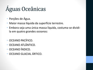Águas Oceânicas 
• Porções de Água. 
• Maior massa líquida da superfície terrestre. 
• Embora seja uma única massa líquida, costuma-se dividi-la 
em quatro grandes oceanos: 
• OCEANO PACÍFICO. 
• OCEANO ATLÂNTICO. 
• OCEANO ÍNDICO. 
• OCEANO GLACIAL ÁRTICO. 
 