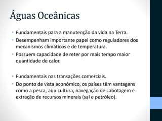 Águas Oceânicas 
• Fundamentais para a manutenção da vida na Terra. 
• Desempenham importante papel como reguladores dos 
mecanismos climáticos e de temperatura. 
• Possuem capacidade de reter por mais tempo maior 
quantidade de calor. 
• Fundamentais nas transações comerciais. 
• Do ponto de vista econômico, os países têm vantagens 
como a pesca, aquicultura, navegação de cabotagem e 
extração de recursos minerais (sal e petróleo). 
 