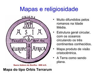 Mapas e religiosidade Mapa do tipo Orbis Terrarum Muito difundidos pelos romanos na Idade Média. Estrutura geral circular, com os oceanos circulando os três continentes conhecidos. Mapa produto de visão cristocêntrica. A Terra como sendo plana.