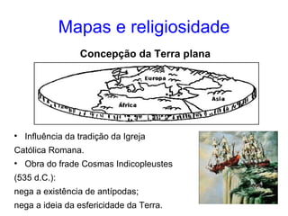 Mapas e religiosidade Influência da tradição da Igreja Católica Romana. Obra do frade Cosmas Indicopleustes (535 d.C.): nega a existência de antípodas; nega a ideia da esfericidade da Terra. Concepção da Terra plana