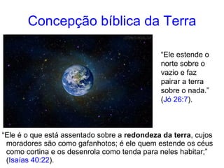 Concepção bíblica da Terra “ Ele é o que está assentado sobre a redondeza da terra , cujos moradores são como gafanhotos; é ele quem estende os céus como cortina e os desenrola como tenda para neles habitar;” ( Isaías 40:22 ). “ Ele estende o norte sobre o vazio e faz pairar a terra sobre o nada.” ( Jó 26:7 ).