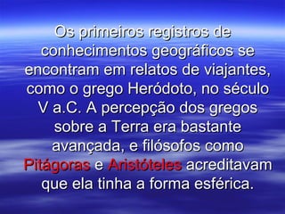 Os primeiros registros deOs primeiros registros de
conhecimentos geográficos seconhecimentos geográficos se
encontram em relatos de viajantes,encontram em relatos de viajantes,
como o grego Heródoto, no séculocomo o grego Heródoto, no século
V a.C. A percepção dos gregosV a.C. A percepção dos gregos
sobre a Terra era bastantesobre a Terra era bastante
avançada, e filósofos comoavançada, e filósofos como
PitágorasPitágoras ee AristótelesAristóteles acreditavamacreditavam
que ela tinha a forma esférica.que ela tinha a forma esférica.
 