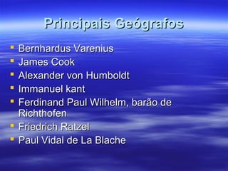 Principais GeógrafosPrincipais Geógrafos
 Bernhardus VareniusBernhardus Varenius
 James CookJames Cook
 Alexander von HumboldtAlexander von Humboldt
 Immanuel kantImmanuel kant
 Ferdinand Paul Wilhelm, barão deFerdinand Paul Wilhelm, barão de
RichthofenRichthofen
 Friedrich RatzelFriedrich Ratzel
 Paul Vidal de La BlachePaul Vidal de La Blache
 