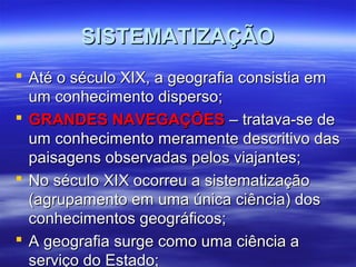 SISTEMATIZAÇÃOSISTEMATIZAÇÃO
 Até o século XIX, a geografia consistia emAté o século XIX, a geografia consistia em
um conhecimento disperso;um conhecimento disperso;
 GRANDES NAVEGAÇÕESGRANDES NAVEGAÇÕES – tratava-se de– tratava-se de
um conhecimento meramente descritivo dasum conhecimento meramente descritivo das
paisagens observadas pelos viajantes;paisagens observadas pelos viajantes;
 No século XIX ocorreu a sistematizaçãoNo século XIX ocorreu a sistematização
(agrupamento em uma única ciência) dos(agrupamento em uma única ciência) dos
conhecimentos geográficos;conhecimentos geográficos;
 A geografia surge como uma ciência aA geografia surge como uma ciência a
serviço do Estado;serviço do Estado;
 