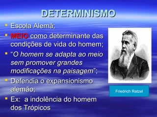 DETERMINISMODETERMINISMO
 Escola Alemã;Escola Alemã;
 MEIOMEIO como determinante dascomo determinante das
condições de vida do homem;condições de vida do homem;
 ““O homem se adapta ao meioO homem se adapta ao meio
sem promover grandessem promover grandes
modificações na paisagemmodificações na paisagem”;”;
 Defendia o expansionismoDefendia o expansionismo
alemão;alemão;
 Ex: a indolência do homemEx: a indolência do homem
dos Trópicosdos Trópicos
Friedrich Ratzel
 