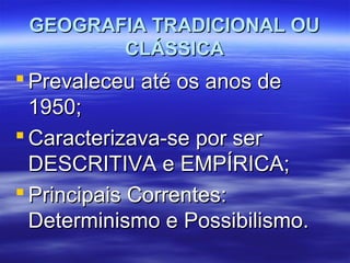 GEOGRAFIA TRADICIONAL OUGEOGRAFIA TRADICIONAL OU
CLÁSSICACLÁSSICA
 Prevaleceu até os anos dePrevaleceu até os anos de
1950;1950;
 Caracterizava-se por serCaracterizava-se por ser
DESCRITIVA e EMPÍRICA;DESCRITIVA e EMPÍRICA;
 Principais Correntes:Principais Correntes:
Determinismo e Possibilismo.Determinismo e Possibilismo.
 