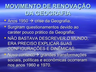 MOVIMENTO DE RENOVAÇÃOMOVIMENTO DE RENOVAÇÃO
DA GEOGRAFIADA GEOGRAFIA
 Anos 1950Anos 1950  crise da Geografia;crise da Geografia;
 Surgiram questionamentos devido aoSurgiram questionamentos devido ao
caráter pouco prático da Geografia;caráter pouco prático da Geografia;
 NÃO BASTAVA DESCREVER O MUNDO,NÃO BASTAVA DESCREVER O MUNDO,
ERA PRECISO EXPLICAR SUASERA PRECISO EXPLICAR SUAS
CONFIGURAÇÕES E DINÊMICAS;CONFIGURAÇÕES E DINÊMICAS;
 Novo contextoNovo contexto grandes transformaçõesgrandes transformações
sociais, políticas e econômicas ocorreramsociais, políticas e econômicas ocorreram
nos anos 1960 e 1970.nos anos 1960 e 1970.
 