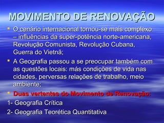 MOVIMENTO DE RENOVAÇÃOMOVIMENTO DE RENOVAÇÃO
 O cenário internacional tornou-se mais complexoO cenário internacional tornou-se mais complexo
– influências da super-potência norte-americana,– influências da super-potência norte-americana,
Revolução Comunista, Revolução Cubana,Revolução Comunista, Revolução Cubana,
Guerra do Vietnã;Guerra do Vietnã;
 A Geografia passou a se preocupar também comA Geografia passou a se preocupar também com
as questões locais: más condições de vida nasas questões locais: más condições de vida nas
cidades, perversas relações de trabalho, meiocidades, perversas relações de trabalho, meio
ambiente;ambiente;
 Duas vertentes do Movimento de Renovação:Duas vertentes do Movimento de Renovação:
1- Geografia Crítica1- Geografia Crítica
2- Geografia Teorética Quantitativa2- Geografia Teorética Quantitativa
 