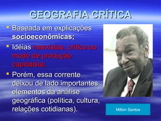 GEOGRAFIA CRÍTICAGEOGRAFIA CRÍTICA
 Baseada em explicaçõesBaseada em explicações
socioeconômicas;socioeconômicas;
 IdéiasIdéias marxistas, crítica aomarxistas, crítica ao
modo de produçãomodo de produção
capitalista;capitalista;
 Porém, essa correntePorém, essa corrente
deixou de lado importantesdeixou de lado importantes
elementos da análiseelementos da análise
geográfica (política, cultura,geográfica (política, cultura,
relações cotidianas).relações cotidianas). Milton Santos
 