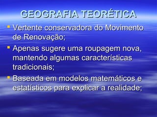GEOGRAFIA TEORÉTICAGEOGRAFIA TEORÉTICA
 Vertente conservadora do MovimentoVertente conservadora do Movimento
de Renovação;de Renovação;
 Apenas sugere uma roupagem nova,Apenas sugere uma roupagem nova,
mantendo algumas característicasmantendo algumas características
tradicionais;tradicionais;
 Baseada em modelos matemáticos eBaseada em modelos matemáticos e
estatísticos para explicar a realidade;estatísticos para explicar a realidade;
 