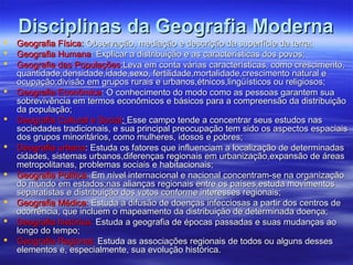 Disciplinas da Geografia ModernaDisciplinas da Geografia Moderna
 Geografia Física:Geografia Física: Observação, mediação e descrição da superfície da terra;Observação, mediação e descrição da superfície da terra;
 Geografia HumanaGeografia Humana: Explicar a distribuição e as características dos povos;: Explicar a distribuição e as características dos povos;
 Geografia das PopulaçõesGeografia das Populações:Leva em conta várias características, como crescimento,:Leva em conta várias características, como crescimento,
quantidade,densidade,idade,sexo, fertilidade,mortalidade,crescimento natural equantidade,densidade,idade,sexo, fertilidade,mortalidade,crescimento natural e
ocupação;divisão em grupos rurais e urbanos,étnicos,lingüísticos ou religiosos;ocupação;divisão em grupos rurais e urbanos,étnicos,lingüísticos ou religiosos;
 Geografia EconômicaGeografia Econômica: O conhecimento do modo como as pessoas garantem sua: O conhecimento do modo como as pessoas garantem sua
sobrevivência em termos econômicos e básicos para a compreensão da distribuiçãosobrevivência em termos econômicos e básicos para a compreensão da distribuição
da população;da população;
 Geografia Cultural e SocialGeografia Cultural e Social:: Esse campo tende a concentrar seus estudos nasEsse campo tende a concentrar seus estudos nas
sociedades tradicionais, e sua principal preocupação tem sido os aspectos espaciaissociedades tradicionais, e sua principal preocupação tem sido os aspectos espaciais
dos grupos minoritários, como mulheres, idosos e pobres;dos grupos minoritários, como mulheres, idosos e pobres;
 Geografia urbanaGeografia urbana: Estuda os fatores que influenciam a localização de determinadas: Estuda os fatores que influenciam a localização de determinadas
cidades, sistemas urbanos,diferenças regionais em urbanização,expansão de áreascidades, sistemas urbanos,diferenças regionais em urbanização,expansão de áreas
metropolitanas, problemas sociais e habitacionais;metropolitanas, problemas sociais e habitacionais;
 Geografia Política:Geografia Política: Em nível internacional e nacional concentram-se na organizaçãoEm nível internacional e nacional concentram-se na organização
do mundo em estados;nas alianças regionais entre os países,estuda movimentosdo mundo em estados;nas alianças regionais entre os países,estuda movimentos
separatistas e distribuição dos votos conforme interesses regionais;separatistas e distribuição dos votos conforme interesses regionais;
 Geografia Médica:Geografia Médica: Estuda a difusão de doenças infecciosas a partir dos centros deEstuda a difusão de doenças infecciosas a partir dos centros de
ocorrência, que incluem o mapeamento da distribuição de determinada doença;ocorrência, que incluem o mapeamento da distribuição de determinada doença;
 Geografia histórica:Geografia histórica: Estuda a geografia de épocas passadas e suas mudanças aoEstuda a geografia de épocas passadas e suas mudanças ao
longo do tempo;longo do tempo;
 Geografia Regional;Geografia Regional; Estuda as associações regionais de todos ou alguns dessesEstuda as associações regionais de todos ou alguns desses
elementos e, especialmente, sua evolução histórica.elementos e, especialmente, sua evolução histórica.
 
