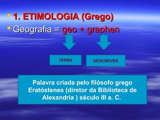  1. ETIMOLOGIA (Grego)1. ETIMOLOGIA (Grego)
 Geografia =Geografia = geo + graphengeo + graphen
TERRA DESCREVER
Palavra criada pelo filósofo grego
Eratóstenes (diretor da Biblioteca de
Alexandria ) século III a. C.
 