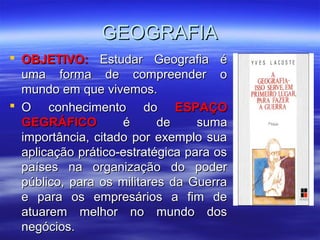 GEOGRAFIAGEOGRAFIA
 OBJETIVO:OBJETIVO: Estudar Geografia éEstudar Geografia é
uma forma de compreender ouma forma de compreender o
mundo em que vivemos.mundo em que vivemos.
 O conhecimento doO conhecimento do ESPAÇOESPAÇO
GEGRÁFICOGEGRÁFICO é de sumaé de suma
importância, citado por exemplo suaimportância, citado por exemplo sua
aplicação prático-estratégica para osaplicação prático-estratégica para os
países na organização do poderpaíses na organização do poder
público, para os militares da Guerrapúblico, para os militares da Guerra
e para os empresários a fim dee para os empresários a fim de
atuarem melhor no mundo dosatuarem melhor no mundo dos
negócios.negócios.
 