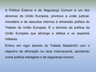 A Política Externa e de Segurança Comum é um dos
alicerces da União Europeia, promove a união judicial,
monetária e de assuntos internos à dimensão política do
Tratado da União Europeia. É o domínio da política da
União Europeia que abrange a defesa e os aspectos
militares.

Entrou em vigor através do Tratado Maastricht com o
objectivo de afirmação na cena internacional, apostando
numa política estrageira e de segurança comum.
 