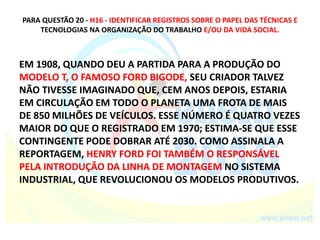 PARA QUESTÃO 20 - H16 - IDENTIFICAR REGISTROS SOBRE O PAPEL DAS TÉCNICAS E
TECNOLOGIAS NA ORGANIZAÇÃO DO TRABALHO E/OU DA VIDA SOCIAL.
EM 1908, QUANDO DEU A PARTIDA PARA A PRODUÇÃO DO
MODELO T, O FAMOSO FORD BIGODE, SEU CRIADOR TALVEZ
NÃO TIVESSE IMAGINADO QUE, CEM ANOS DEPOIS, ESTARIA
EM CIRCULAÇÃO EM TODO O PLANETA UMA FROTA DE MAIS
DE 850 MILHÕES DE VEÍCULOS. ESSE NÚMERO É QUATRO VEZES
MAIOR DO QUE O REGISTRADO EM 1970; ESTIMA-SE QUE ESSE
CONTINGENTE PODE DOBRAR ATÉ 2030. COMO ASSINALA A
REPORTAGEM, HENRY FORD FOI TAMBÉM O RESPONSÁVEL
PELA INTRODUÇÃO DA LINHA DE MONTAGEM NO SISTEMA
INDUSTRIAL, QUE REVOLUCIONOU OS MODELOS PRODUTIVOS.
 
