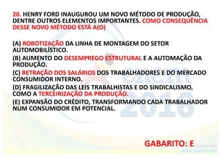 20. HENRY FORD INAUGUROU UM NOVO MÉTODO DE PRODUÇÃO,
DENTRE OUTROS ELEMENTOS IMPORTANTES. COMO CONSEQUÊNCIA
DESSE NOVO MÉTODO ESTÁ A(O)
(A) ROBOTIZAÇÃO DA LINHA DE MONTAGEM DO SETOR
AUTOMOBILÍSTICO.
(B) AUMENTO DO DESEMPREGO ESTRUTURAL E A AUTOMAÇÃO DA
PRODUÇÃO.
(C) RETRAÇÃO DOS SALÁRIOS DOS TRABALHADORES E DO MERCADO
CONSUMIDOR INTERNO.
(D) FRAGILIZAÇÃO DAS LEIS TRABALHISTAS E DO SINDICALISMO,
COMO A TERCEIRIZAÇÃO DA PRODUÇÃO.
(E) EXPANSÃO DO CRÉDITO, TRANSFORMANDO CADA TRABALHADOR
NUM CONSUMIDOR EM POTENCIAL.
GABARITO: E
 