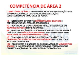 COMPETÊNCIA DE ÁREA 2
COMPETÊNCIA DE ÁREA 2 – COMPREENDER AS TRANSFORMAÇÕES DOS
ESPAÇOS GEOGRÁFICOS COMO PRODUTO DAS RELAÇÕES
SOCIOECONÔMICAS E CULTURAIS DE PODER.
H6 - INTERPRETAR DIFERENTES REPRESENTAÇÕES GRÁFICAS E
CARTOGRÁFICAS DOS ESPAÇOS GEOGRÁFICOS.
H7 - IDENTIFICAR OS SIGNIFICADOS HISTÓRICO-GEOGRÁFICOS DAS
RELAÇÕES DE PODER ENTRE AS NAÇÕES.
H8 - ANALISAR A AÇÃO DOS ESTADOS NACIONAIS NO QUE SE REFERE À
DINÂMICA DOS FLUXOS POPULACIONAIS E NO ENFRENTAMENTO DE
PROBLEMAS DE ORDEM ECONÔMICO-SOCIAL.
H9 - COMPARAR O SIGNIFICADO HISTÓRICO-GEOGRÁFICO DAS
ORGANIZAÇÕES POLÍTICAS E SOCIOECONÔMICAS EM ESCALA LOCAL,
REGIONAL OU MUNDIAL.
H10 - RECONHECER A DINÂMICA DA ORGANIZAÇÃO DOS MOVIMENTOS
SOCIAIS E A IMPORTÂNCIA DA PARTICIPAÇÃO DA COLETIVIDADE NA
TRANSFORMAÇÃO DA REALIDADE HISTÓRICO-GEOGRÁFICA.
 
