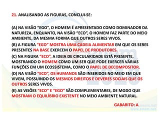 21. ANALISANDO AS FIGURAS, CONCLUI-SE:
(A) NA VISÃO “EGO”, O HOMEM É APRESENTADO COMO DOMINADOR DA
NATUREZA, ENQUANTO, NA VISÃO “ECO”, O HOMEM FAZ PARTE DO MEIO
AMBIENTE, DA MESMA FORMA QUE OUTROS SERES VIVOS.
(B) A FIGURA “EGO” MOSTRA UMA CADEIA ALIMENTAR EM QUE OS SERES
PRESENTES NA BASE EXERCEM O PAPEL DE PRODUTORES.
(C) NA FIGURA “ECO”, A IDEIA DE CIRCULARIDADE ESTÁ PRESENTE,
MOSTRANDO O HOMEM COMO UM SER QUE PODE EXERCER VÁRIAS
FUNÇÕES EM UM ECOSSISTEMA, COMO O PAPEL DE DECOMPOSITOR.
(D) NA VISÃO “ECO”, OS HUMANOS SÃO INSERIDOS NO MEIO EM QUE
VIVEM, POSSUINDO OS MESMOS DIREITOS E DEVERES SOCIAIS QUE OS
OUTROS SERES VIVOS.
(E) AS VISÕES “ECO” E “EGO” SÃO COMPLEMENTARES, DE MODO QUE
MOSTRAM O EQUILÍBRIO EXISTENTE NO MEIO AMBIENTE NATURAL.
GABARITO: A
 