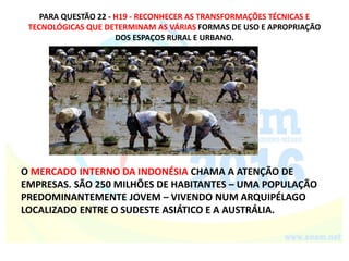 PARA QUESTÃO 22 - H19 - RECONHECER AS TRANSFORMAÇÕES TÉCNICAS E
TECNOLÓGICAS QUE DETERMINAM AS VÁRIAS FORMAS DE USO E APROPRIAÇÃO
DOS ESPAÇOS RURAL E URBANO.
O MERCADO INTERNO DA INDONÉSIA CHAMA A ATENÇÃO DE
EMPRESAS. SÃO 250 MILHÕES DE HABITANTES – UMA POPULAÇÃO
PREDOMINANTEMENTE JOVEM – VIVENDO NUM ARQUIPÉLAGO
LOCALIZADO ENTRE O SUDESTE ASIÁTICO E A AUSTRÁLIA.
 