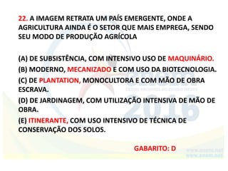 22. A IMAGEM RETRATA UM PAÍS EMERGENTE, ONDE A
AGRICULTURA AINDA É O SETOR QUE MAIS EMPREGA, SENDO
SEU MODO DE PRODUÇÃO AGRÍCOLA
(A) DE SUBSISTÊNCIA, COM INTENSIVO USO DE MAQUINÁRIO.
(B) MODERNO, MECANIZADO E COM USO DA BIOTECNOLOGIA.
(C) DE PLANTATION, MONOCULTORA E COM MÃO DE OBRA
ESCRAVA.
(D) DE JARDINAGEM, COM UTILIZAÇÃO INTENSIVA DE MÃO DE
OBRA.
(E) ITINERANTE, COM USO INTENSIVO DE TÉCNICA DE
CONSERVAÇÃO DOS SOLOS.
GABARITO: D
 