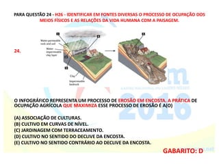 PARA QUESTÃO 24 - H26 - IDENTIFICAR EM FONTES DIVERSAS O PROCESSO DE OCUPAÇÃO DOS
MEIOS FÍSICOS E AS RELAÇÕES DA VIDA HUMANA COM A PAISAGEM.
24.
O INFOGRÁFICO REPRESENTA UM PROCESSO DE EROSÃO EM ENCOSTA. A PRÁTICA DE
OCUPAÇÃO AGRÍCOLA QUE MAXIMIZA ESSE PROCESSO DE EROSÃO É A(O)
(A) ASSOCIAÇÃO DE CULTURAS.
(B) CULTIVO EM CURVAS DE NÍVEL.
(C) JARDINAGEM COM TERRACEAMENTO.
(D) CULTIVO NO SENTIDO DO DECLIVE DA ENCOSTA.
(E) CULTIVO NO SENTIDO CONTRÁRIO AO DECLIVE DA ENCOSTA.
GABARITO: D
 