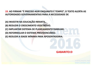 19. AO FIRMAR “É PRECISO AGIR ENQUANTO É TEMPO”, O TEXTO ALERTA AS
AUTORIDADES GOVERNAMENTAIS PARA A NECESSIDADE DE
(A) INVESTIR NA EDUCAÇÃO INFANTIL.
(B) REDUZIR O CRESCIMENTO VEGETATIVO.
(C) IMPLANTAR SISTEMA DE PLANEJAMENTO FAMILIAR.
(D) REFORMULAR O SISTEMA PREVIDENCIÁRIO.
(E) REDUZIR A IDADE MÍNIMA PARA APOSENTADORIA.
GABARITO:D
 