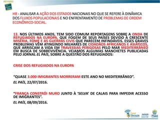 H8 - ANALISAR A AÇÃO DOS ESTADOS NACIONAIS NO QUE SE REFERE À DINÂMICA
DOS FLUXOS POPULACIONAIS E NO ENFRENTAMENTO DE PROBLEMAS DE ORDEM
ECONÔMICO-SOCIAL.
13. NOS ÚLTIMOS ANOS, TEM SIDO COMUM REPORTAGENS SOBRE A ONDA DE
REFUGIADOS NA EUROPA, QUE FOGEM DE SEUS PAÍSES DEVIDO À CRESCENTE
MISÉRIA, FOME E AS GUERRAS CIVIS QUE PARECEM INFINDÁVEIS. ESSES GRAVES
PROBLEMAS VÊM ATINGINDO MILHARES DE CIDADÃOS AFRICANOS E ASIÁTICOS,
QUE ARRISCAM A VIDA EM TRAVESSIAS PERIGOSAS PELO MAR MEDITERRÂNEO
EM BUSCA DE SOBREVIVÊNCIA. VEJAMOS ALGUMAS MANCHETES PUBLICADAS
PELO JORNAL EL PAÍS, SOBRE A QUESTÃO DOS REFUGIADOS:
CRISE DOS REFUGIADOS NA EUROPA
“QUASE 3.000 IMIGRANTES MORRERAM ESTE ANO NO MEDITERRÂNEO”.
EL PAÍS, 22/07/2016.
“FRANÇA CONSTRÓI MURO JUNTO À ‘SELVA’ DE CALAIS PARA IMPEDIR ACESSO
DE IMIGRANTES”.
EL PAÍS, 08/09/2016.
 