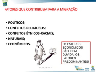 FATORES QUE CONTRIBUEM PARA A MIGRAÇÃO
• POLÍTICOS;
• CONFLITOS RELIGIOSOS;
• CONFLITOS ÉTNICOS-RACIAIS;
• NATURAIS;
• ECONÔMICOS. Os FATORES
ECONÔMICOS
SÃO, SEM
DÚVIDA, OS
FATORES
PREDOMINANTES!
 