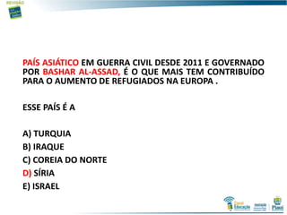 PAÍS ASIÁTICO EM GUERRA CIVIL DESDE 2011 E GOVERNADO
POR BASHAR AL-ASSAD, É O QUE MAIS TEM CONTRIBUÍDO
PARA O AUMENTO DE REFUGIADOS NA EUROPA .
ESSE PAÍS É A
A) TURQUIA
B) IRAQUE
C) COREIA DO NORTE
D) SÍRIA
E) ISRAEL
 