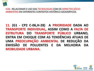 H28 - RELACIONAR O USO DAS TECNOLOGIAS COM OS IMPACTOS SÓCIO-
AMBIENTAIS EM DIFERENTES CONTEXTOS HISTÓRICO-GEOGRÁFICOS.
11. (G1 - CP2 C-06,H-28) A PRIORIDADE DADA AO
TRANSPORTE INDIVIDUAL, ASSIM COMO A FALTA DE
ESTRUTURA DO TRANSPORTE PÚBLICO URBANO,
ENTRA EM CHOQUE COM AS TENDÊNCIAS ATUAIS DE
UMA PREOCUPAÇÃO AMBIENTAL DE REDUÇÃO DA
EMISSÃO DE POLUENTES E DA MELHORIA DA
MOBILIDADE URBANA.
 