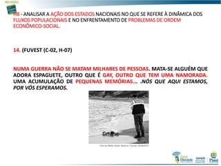 H8 - ANALISAR A AÇÃO DOS ESTADOS NACIONAIS NO QUE SE REFERE À DINÂMICA DOS
FLUXOS POPULACIONAIS E NO ENFRENTAMENTO DE PROBLEMAS DE ORDEM
ECONÔMICO-SOCIAL.
14. (FUVEST (C-02, H-07)
NUMA GUERRA NÃO SE MATAM MILHARES DE PESSOAS. MATA-SE ALGUÉM QUE
ADORA ESPAGUETE, OUTRO QUE É GAY, OUTRO QUE TEM UMA NAMORADA.
UMA ACUMULAÇÃO DE PEQUENAS MEMÓRIAS... .NÓS QUE AQUI ESTAMOS,
POR VÓS ESPERAMOS.
 