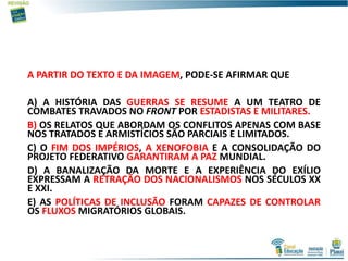 A PARTIR DO TEXTO E DA IMAGEM, PODE-SE AFIRMAR QUE
A) A HISTÓRIA DAS GUERRAS SE RESUME A UM TEATRO DE
COMBATES TRAVADOS NO FRONT POR ESTADISTAS E MILITARES.
B) OS RELATOS QUE ABORDAM OS CONFLITOS APENAS COM BASE
NOS TRATADOS E ARMISTÍCIOS SÃO PARCIAIS E LIMITADOS.
C) O FIM DOS IMPÉRIOS, A XENOFOBIA E A CONSOLIDAÇÃO DO
PROJETO FEDERATIVO GARANTIRAM A PAZ MUNDIAL.
D) A BANALIZAÇÃO DA MORTE E A EXPERIÊNCIA DO EXÍLIO
EXPRESSAM A RETRAÇÃO DOS NACIONALISMOS NOS SÉCULOS XX
E XXI.
E) AS POLÍTICAS DE INCLUSÃO FORAM CAPAZES DE CONTROLAR
OS FLUXOS MIGRATÓRIOS GLOBAIS.
 